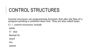 CONTROL STRUCTURES
Control structures are programming functions that alter the flow of a
program pending a condition been met. They are also called loops.
C++ control structures include
while
if – else
Nested ifs
elseif
For
switch
 