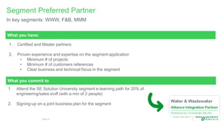 Page 13
Segment Preferred Partner
In key segments: WWW, F&B, MMM
1. Attend the SE Solution University segment e-learning path for 20% of
engineering/sales staff (with a min of 2 people)
2. Signing-up on a joint business plan for the segment
What you have:
1. Certified and Master partners
2. Proven experience and expertise on the segment application
• Minimum # of projects
• Minimum # of customers references
• Clear business and technical focus in the segment
What you commit to
 