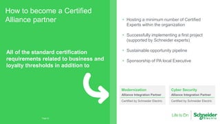 How to become a Certified
Alliance partner
Page 22
All of the standard certification
requirements related to business and
loyalty thresholds in addition to
Modernization
Alliance Integration Partner
Certified by Schneider Electric
Cyber Security
Alliance Integration Partner
Certified by Schneider Electric
• Hosting a minimum number of Certified
Experts within the organization
• Successfully implementing a first project
(supported by Schneider experts)
• Sustainable opportunity pipeline
• Sponsorship of PA local Executive
 