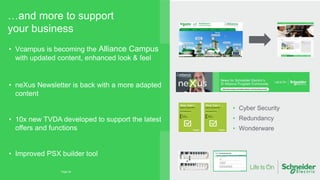 …and more to support
your business
Page 24
• Cyber Security
• Redundancy
• Wonderware
• Vcampus is becoming the Alliance Campus
with updated content, enhanced look & feel
• neXus Newsletter is back with a more adapted
content
• 10x new TVDA developed to support the latest
offers and functions
• Improved PSX builder tool
 