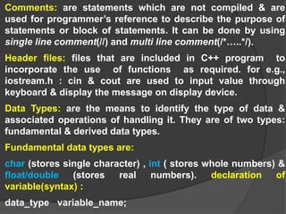 Comments: are statements which are not compiled & are
used for programmer’s reference to describe the purpose of
statements or block of statements. It can be done by using
single line comment(//) and multi line comment(/*…..*/).
Header files: files that are included in C++ program to
incorporate the use of functions as required. for e.g.,
iostream.h : cin & cout are used to input value through
keyboard & display the message on display device.
Data Types: are the means to identify the type of data &
associated operations of handling it. They are of two types:
fundamental & derived data types.
Fundamental data types are:
char (stores single character) , int ( stores whole numbers) &
float/double (stores real numbers). declaration of
variable(syntax) :
data_type variable_name;
 