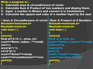 Write a program to :
1. Calculate area & circumference of circle
2. Calculate Sum & Product of two numbers and display them.
3. Input a number in Meters and convert it in Centimeters
4. Calculate the square and cube of a number input by the user
// Area & Circumference of circle
#include<iostream.h>
#include<conio.h>
void main ( )
{
clrscr();
float pi=3.14 ,r , area, cir;
cout<<“Enter radius : ”<<endl;
cin>>r;
area=pi*r*r;
cir=2*pi*r;
cout<<“Area=“<<area;
cout<<“circumference=“<<cir;
getch();
}
//Sum & Product of 2 Numbers
#include<iostream.h>
#include<conio.h>
void main ( )
{
clrscr();
float a, b, sum, pr;
cout<<“Enter a and b: ”<<endl;
cin>>a>>b;
sum=a+b;
pr=a*b;
cout<<“sum=“<<sum;
cout<<“product =“<<pr;
getch();
}
 