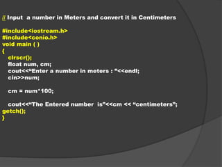 // Input a number in Meters and convert it in Centimeters
#include<iostream.h>
#include<conio.h>
void main ( )
{
clrscr();
float num, cm;
cout<<“Enter a number in meters : ”<<endl;
cin>>num;
cm = num*100;
cout<<“The Entered number is”<<cm << “centimeters”;
getch();
}
 