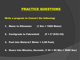 PRACTICE QUESTIONS
Write a program to Convert the following:
1. Meter to Kilometer (1 Km = 1000 Meter)
2. Centigrade to Fahrenheit (F = C*(9/5)+32)
3. Feet into Meters(1 Meter = 3.28 Feet)
4. Hours into Minutes, Seconds (1 Hr = 60 Min = 3600 Sec)
 