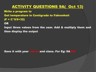 ACTIVITY QUESTIONS 9A( Oct 13)
Write a program to
Get temperature in Centigrade to Fahrenheit
(F = C*9/5+32)
OR
Input three values from the user. Add & multiply them and
then display the output
Save it with your roll no and class. For Eg: 9A424
 