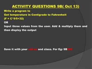 ACTIVITY QUESTIONS 9B( Oct 13)
Write a program to
Get temperature in Centigrade to Fahrenheit
(F = C*9/5+32)
OR
Input three values from the user. Add & multiply them and
then display the output
Save it with your roll no and class. For Eg: 9B255
 