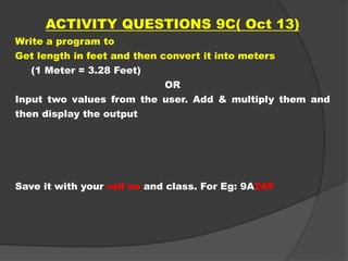 ACTIVITY QUESTIONS 9C( Oct 13)
Write a program to
Get length in feet and then convert it into meters
(1 Meter = 3.28 Feet)
OR
Input two values from the user. Add & multiply them and
then display the output
Save it with your roll no and class. For Eg: 9A245
 