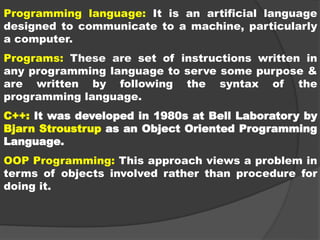 Programming language: It is an artificial language
designed to communicate to a machine, particularly
a computer.
Programs: These are set of instructions written in
any programming language to serve some purpose &
are written by following the syntax of the
programming language.
C++: It was developed in 1980s at Bell Laboratory by
Bjarn Stroustrup as an Object Oriented Programming
Language.
OOP Programming: This approach views a problem in
terms of objects involved rather than procedure for
doing it.
 