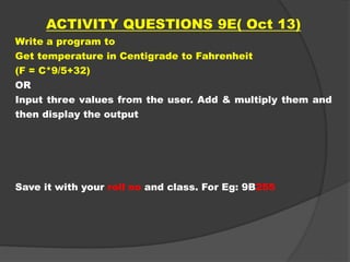 ACTIVITY QUESTIONS 9E( Oct 13)
Write a program to
Get temperature in Centigrade to Fahrenheit
(F = C*9/5+32)
OR
Input three values from the user. Add & multiply them and
then display the output
Save it with your roll no and class. For Eg: 9B255
 