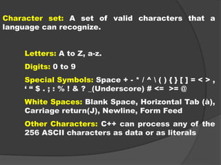 Character set: A set of valid characters that a
language can recognize.
Letters: A to Z, a-z.
Digits: 0 to 9
Special Symbols: Space + - * / ^  ( ) { } [ ] = < > ,
‘ “ $ . ; : % ! & ? _(Underscore) # <= >= @
White Spaces: Blank Space, Horizontal Tab (à),
Carriage return(J), Newline, Form Feed
Other Characters: C++ can process any of the
256 ASCII characters as data or as literals
 