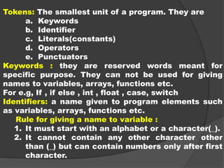 Tokens: The smallest unit of a program. They are
a. Keywords
b. Identifier
c. Literals(constants)
d. Operators
e. Punctuators
Keywords : they are reserved words meant for
specific purpose. They can not be used for giving
names to variables, arrays, functions etc.
For e.g, If , if else , int , float , case, switch
Identifiers: a name given to program elements such
as variables, arrays, functions etc.
Rule for giving a name to variable :
1. It must start with an alphabet or a character(_).
2. It cannot contain any other character other
than (_) but can contain numbers only after first
character.
 