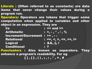 Literals : (Often referred to as constants) are data
items that never change their values during a
program run.
Operators: Operators are tokens that trigger some
computation when applied to variables and other
object in an expression. They are
I/o : << and >>
Arithmetic : +, - , * , / , %
Increment/Decrement : ++ , - -
Relational : ==, <, >, <=, >=, !=
Logical : &&, ||, !
Conditional : ?
Punctuators : Also known as separators. They
enhance a program’s readability. For eg
[ ] , { } , ( ) , ; , : , * , = , #
 