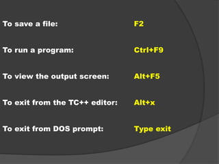 To save a file: F2
To run a program: Ctrl+F9
To view the output screen: Alt+F5
To exit from the TC++ editor: Alt+x
To exit from DOS prompt: Type exit
 
