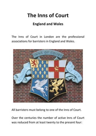 The Inns of Court
England and Wales
The Inns of Court in London are the professional
associations for barristers in England and Wales.
All barristers must belong to one of the Inns of Court.
Over the centuries the number of active Inns of Court
was reduced from at least twenty to the present four:
 