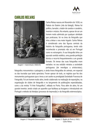 CARLOS RELVAS
Carlos Relvas nasceu em Novembro de 1838, no
Palácio do Outeiro (vila da Golegã). Relvas foi
político, lavrador, criador de cavalos e cavaleiro,
inventor e músico. No entanto, apesar de ser um
homem muito admirado por qualquer atividade
que praticasse, foi na área da fotografia que
viria a deixar o seu maior legado. Carlos Relvas
é considerado uma das figuras centrais da
história da fotografia portuguesa, tendo sido
reconhecido e premiado não só em Portugal
como no estrangeiro. A sua fotografia tinha um
apurado sentido estético, uma grande perfeição
técnica e recorria frequentemente a um grande
formato. Os temas das suas fotografias eram
variados: no seu estúdio retratou a sociedade
portuguesa (de mendigos a aristocratas);
fotografou monumentos e paisagens; e ainda tirava fotografias de animais, em especial
os das touradas que tanto apreciava. Foram apesar de tudo, os registos que fez dos
monumentos portugueses que o levou a ser aceite na prestigiada Sociedade Francesa de
Fotografia. Foi um homem muito ativo, tendo colaborado na realização de exposições, na
organização de clubes de fotografia e no lançamento de publicações especializadas,
como a da revista “A Arte Fotográfica”, editada no Porto. Para além de ativo, foi um
grande inventor, tendo criado um aparelho que facilitava as focagens e introduzindo em
Portugal o método da fototipia (processo de impressão) e da fotografia estereoscópica.
Imagem 1- Autorretrato (1868-69)
Imagem 2- Fotografia Estereoscópica Imagem 3- Região do Porto (c.1865)
Carlos Relvas
 