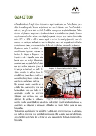 Casa-estúdio
A Casa-Estúdio da Golegã foi um dos maiores legados deixados por Carlos Relvas, para
além da sua fotografia. Situada no jardim da sua casa do Outeiro, esta Casa-Estúdio é a
única do seu género a nível mundial. O edifício, entregue ao arquiteto Henrique Carlos
Afonso, foi planeado ao pormenor tendo mais tarde se revelado como pioneiro de uma
arquitetura que fundia a arte e a tecnologia (em pedra, estuque, ferro e vidro). Construído
entre 1871 e 1875, o edifício parece seguir o modelo de uma igreja cristã, com três
naves e um transepto ao fundo. A casa de dois pisos, decorada segundo as tendências
românticas da época, une uma estrutura de ferro à elegância e transparência do vidro.
O primeiro andar é constituído por:
um átrio onde é possível observar os
bustos de Niépce e Daguerre, os
inventores da fotografia; uma sala
lateral com um antigo laboratório;
uma sala onde o próprio Carlos Relvas
que apresenta a sua casa, graças à
tecnologia audiovisual; um salão de
visitas repleto de vários tipos de
mobiliário da época, livros, quadros e
acessórios fotográficos; e ainda, uma
grandiosa escadaria de madeira.
No segundo andar, encontra-se o
estúdio tão característico pela sua
luminosidade, visto que todo ele é
construído envolta de enormes
vidraças, com cortinas, que com
sistemas de cordas e roldanas,
permite regular a quantidade de luz exterior pode entrar. É neste amplo estúdio que se
encontram as máquinas e acessórios utilizados por Carlos Relvas para as suas
fotografias.
“Esta pérola arquitetónica” na Golegã foi recebida com enorme interesse e admiração
por parte da imprensa e da sociedade portuguesa, não só pelas suas características,
como também pelo facto de se tratar de uma casa-estúdio dedicada inteiramente à
fotografia.
Imagem 5- Estúdio de Fotografia de Carlos Relvas
Imagem 4 - Apresentação de Carlos Relvas
 