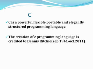 C
C is a powerful,flexible,portable and elegantly
structured programming language.
The creation of c programming language is
credited to Dennis Ritchie(sep.1941-oct.2011)
 