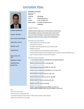 O55-2951940
E-mail: jsheikh367@gmail.com
Location:- Al Ain - Abu Dhabi UAE
Position Desired: According to my Experience and
Qualification
PERSONAL SUMMARY:
PERSONAL INFORMATION: A highly motivated and efficient person and can handle multi-task jobs and
meeting deadlines consistenes and accurately. Possess a good customer
Birthdate : 28/12/1974 service and Excellent Knowledge in all Type if Villa Construction Projects
background coupled with excellent computer skills and Management.
Recent Position: Project Manager.
ADDITIONAL SKILLS AND INTERESTS:
position Status : Married * A high standard of work and attention to detail.
* Physical fitness and stamina.
Citizenship : Indian * The ability to work along Management and as Leader of a team.
* Reliability and Honesty.
Language Known * A polite and helpful manner when dealing with customers and sub
* Having Excellent knowledge of UAE Law and ablity to solve any disputes in a legal way related to any authorites in UAE
* Expert in the field of contractor and Government Authorities.
English, Arabic, Urdu,
Hindi PROFESSIONAL WORK EXPERIENCE:
Qualification: Graduate 20 years Professional experience in Management & civil Engineering Projects:
* from 12/12/1997 to 01/01/2004
Ressidential Status: - Worked in jai Sawal Contruction Co., New Delhi-India
Abu Dhabi UAE. * From 17/08/2005 to 22/01/2007
Worked in Rozana Construction and Maint. Est. Al Ain-UAE
* From 22/02/2007 to 22/03/2013
Worked in Jawarat Al Badiya Gen.Cont.& Maint. Co. LLC., Al Ain - UAE
* From 22/01/2013 to 22/01/2014
Wored in Masharee Al Gad Gen.Cont. Est., Al Ain - UAE
* From 25/01/2014 to 22/12/2015
Worked in Ramadee Corner Gen. Cont. Co. LLC., Abu dhabi
* 22/01/2015 to 20/12/2015
Worked in Mashree Al Gad Gen. Cont.Est., Al Ain-UAE
* 25/12/2015 to 28/06/2016
Worked in Tyouf Gen. Cont.Est., Al Ain-UAE
* 30/06/2016 to 24/03/2017
Worked in Tuwairesh Abdulla Gen.Cont. & Maint. Co. Al Ain U.A.E
Recently working in Muaftah al Khair Gen.Cont. & Maint. Co. Al Ain U.A.E
SKILLS:
*Ability to work under pressure.
*Good communication and presentation skills.
*Having Excelent management skills and plans to complete all types of projects on their limited time.
*Holder of UAE Light Driving License since 2006
Curriculam Vitae.
Project Manager
MOHAMMAD JAVED SHEIKH
Al Ain UAE
Contact No.
 
