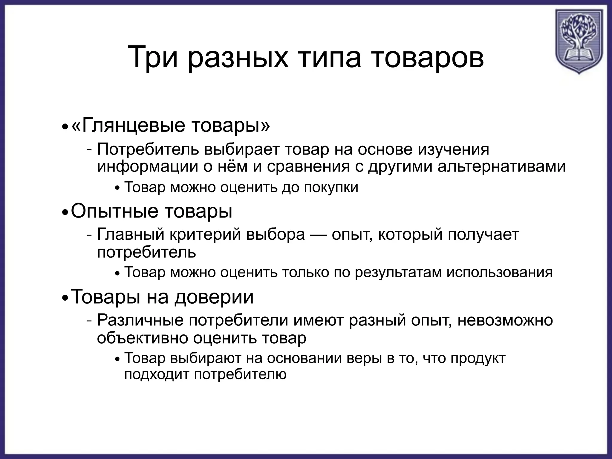 Три разных типа товаров
•«Глянцевые товары»
– Потребитель выбирает товар на основе изучения
информации о нём и сравнения с другими альтернативами
• Товар можно оценить до покупки
•Опытные товары
– Главный критерий выбора — опыт, который получает
потребитель
• Товар можно оценить только по результатам использования
•Товары на доверии
– Различные потребители имеют разный опыт, невозможно
объективно оценить товар
• Товар выбирают на основании веры в то, что продукт
подходит потребителю
 