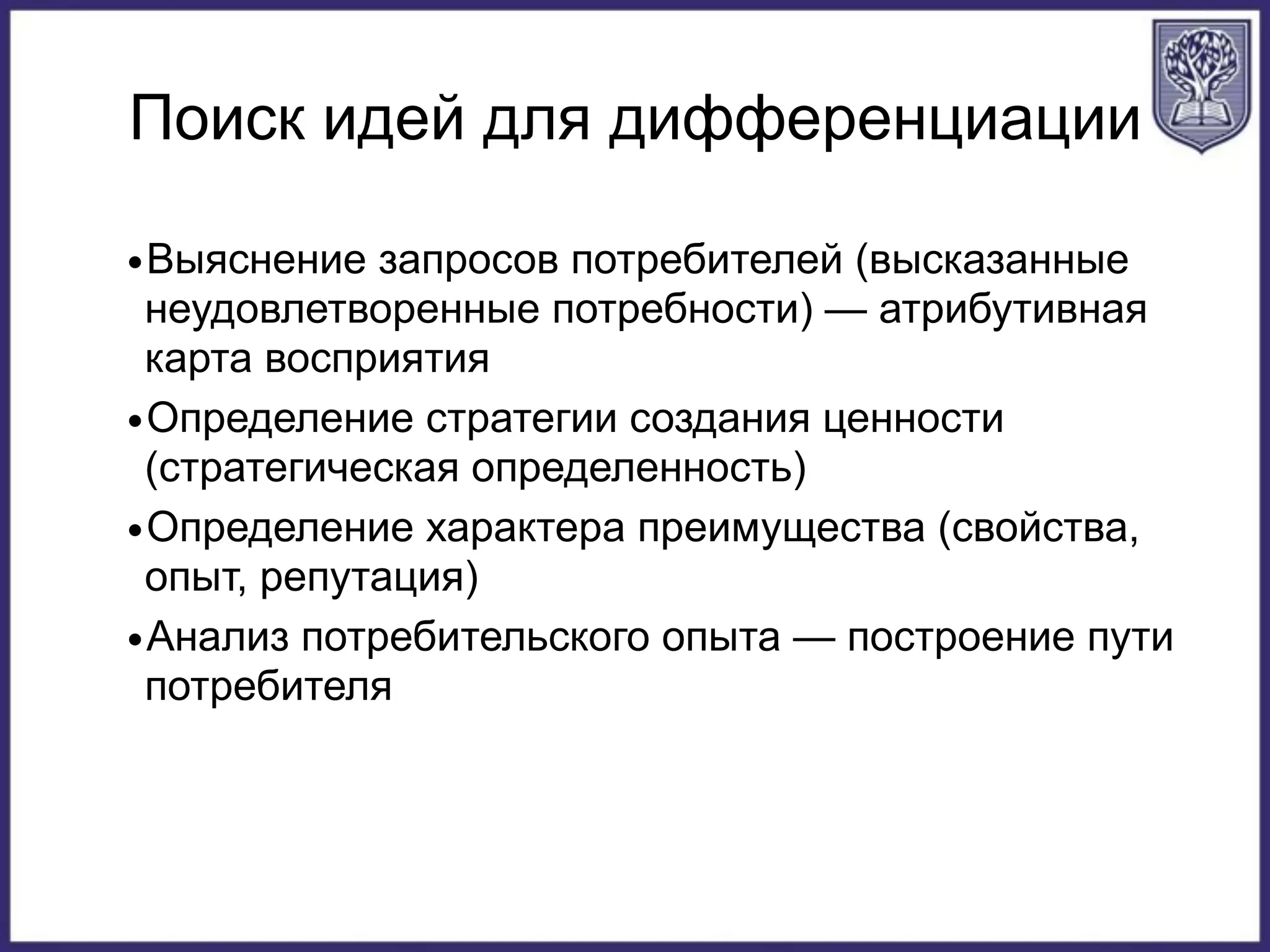 Поиск идей для дифференциации
•Выяснение запросов потребителей (высказанные
неудовлетворенные потребности) — атрибутивная
карта восприятия
•Определение стратегии создания ценности
(стратегическая определенность)
•Определение характера преимущества (свойства,
опыт, репутация)
•Анализ потребительского опыта — построение пути
потребителя
 