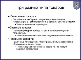 Три разных типа товаров
•«Глянцевые товары»
– Потребитель выбирает товар на основе изучения
информации о нём и сравнения с другими альтернативами
• Товар можно оценить до покупки
•Опытные товары
– Главный критерий выбора — опыт, который получает
потребитель
• Товар можно оценить только по результатам использования
•Товары на доверии
– Различные потребители имеют разный опыт, невозможно
объективно оценить товар
• Товар выбирают на основании веры в то, что продукт
подходит потребителю
 