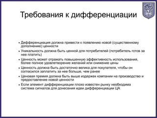 Требования к дифференциации
• Дифференциация должна привести к появлению новой (существенному
дополнению) ценности
• Уникальность должна быть ценной для потребителей (потребитель готов за
нее платить)
• Ценность может отражать повышенную эффективность использования,
более полное удовлетворение желаний или снижение цены
• Ценность должна быть достаточно велика для покупателя, чтобы он
согласился заплатить за нее больше, чем ранее
• Ценовая премия должна быть выше издержек компании на производство и
предоставление новой ценности
• Если элемент дифференциации плохо известен рынку необходима
система сигналов для донесения идеи дифференциации ЦА
 