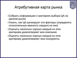 Атрибутивная карта рынка
•Собрать информацию о критериях выбора ЦА на
данном рынке
•Узнать, как ЦА ранжируют эти факторы (определить
относительную важность каждого из них)
•Оценить насколько хорошо каждый из этих
критериев удовлетворяет моя компания
•Оценить насколько хорошо каждый из этих
критериев удовлетворяют мои конкуренты
 