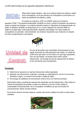 La CPU está formada por los siguientes dispositivos electrónicos:
(Basic Input Output System): Que es el sistema básico de entrada y salida
de la computadora, es el que permite a la computadora comunicarse con
todos los periféricos de entrada y salida.
El nombre se originó en 1975, en el BIOS usado por el sistema
operativo CP/M.3 4 El propósito fundamental del BIOS es iniciar y probar el hardware del sistema y
cargar un gestor de arranque o un sistema operativo desde un dispositivo de almacenamiento de
datos. El software del BIOS es almacenado en un circuito integrado de memoria ROM no-
volátil en la placa base. Está específicamente diseñado para trabajar con cada modelo de
computadora en particular, interconectando con diversos dispositivos que componen el conjunto
de chips complementarios del sistema.
Es una de las partes más importantes del procesador ya que
regula el proceso de cada operación que realiza. La unidad de
control dice que hacer con los datos y en qué lugar guardarlos.
Una vez que finaliza, se prepara para recibir nuevas
instrucciones. Se encarga de que las operaciones se realicen
en las secuencias que correspondan.
Funciones:
 Determina la secuencia en que las instrucciones deben ejecutarse.
 Interpreta las instrucciones a ejecutar y encarga su materialización a la ALU si es de tipo
aritmético o lógico, o al canal si es de entra o salida de datos.
 Se encarga de establecer la comunicación entre la ALU y la memoria principal.
Esta unidad dirige y coordina las operaciones requeridas por las instrucciones. Esto implica el
control de dispositivos de entrada y salida a la memoria y a la ALU. Esta unidad es
comprobable al funcionamiento de un computador de teléfono ya que es el centro de
comunicaciones interno de todo sistema.
Es el centro nervioso de toda máquina, usando para enviar señales de control al resto de las
unidades.
 
