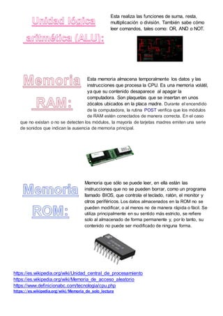 Esta realiza las funciones de suma, resta,
multiplicación o división. También sabe cómo
leer comandos, tales como: OR, AND o NOT.
Esta memoria almacena temporalmente los datos y las
instrucciones que procesa la CPU. Es una memoria volátil,
ya que su contenido desaparece al apagar la
computadora. Son plaquetas que se insertan en unos
zócalos ubicados en la placa madre. Durante el encendido
de la computadora, la rutina POST verifica que los módulos
de RAM estén conectados de manera correcta. En el caso
que no existan o no se detecten los módulos, la mayoría de tarjetas madres emiten una serie
de sonidos que indican la ausencia de memoria principal.
Memoria que sólo se puede leer, en ella están las
instrucciones que no se pueden borrar, como un programa
llamado BIOS, que controla el teclado, ratón, el monitor y
otros periféricos. Los datos almacenados en la ROM no se
pueden modificar, o al menos no de manera rápida o fácil. Se
utiliza principalmente en su sentido más estricto, se refiere
solo al almacenado de forma permanente y, por lo tanto, su
contenido no puede ser modificado de ninguna forma.
https://es.wikipedia.org/wiki/Unidad_central_de_procesamiento
https://es.wikipedia.org/wiki/Memoria_de_acceso_aleatorio
https://www.definicionabc.com/tecnologia/cpu.php
https://es.wikipedia.org/wiki/Memoria_de_solo_lectura
 