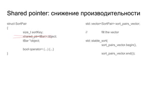 Shared pointer: снижение производительности
struct SortPair
{
size_t sortKey;
shared_ptr<tBar> object;
tBar *object;
bool operator< (...) {...}
}
std::vector<SortPair> sort_pairs_vector;
// fill the vector
std::stable_sort(
sort_pairs_vector.begin(),
sort_pairs_vector.end());
 
