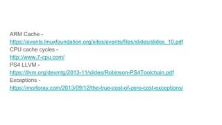 ARM Cache -
https://events.linuxfoundation.org/sites/events/files/slides/slides_10.pdf
CPU cache cycles -
http://www.7-cpu.com/
PS4 LLVM -
https://llvm.org/devmtg/2013-11/slides/Robinson-PS4Toolchain.pdf
Exceptions -
https://mortoray.com/2013/09/12/the-true-cost-of-zero-cost-exceptions/
 