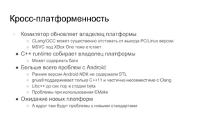 Кросс-платформенность
● Комилятор обновляет владелец платформы
○ CLang/GCC может существенно отставать от выхода PC/Linux версии
○ MSVC под XBox One тоже отстает
● С++ runtime собирает владелец платформы
○ Может содержать баги
● Больше всего проблем с Android
○ Ранние версии Android NDK не содержали STL
○ gnustl поддерживает только С++11 и частично несовместима с Clang
○ Libc++ до сих пор в стадии beta
○ Проблемы при использовании CMake
● Ожидание новых платформ
○ А вдруг там будут проблемы с новыми стандартами
 