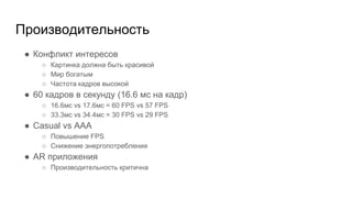 Производительность
● Конфликт интересов
○ Картинка должна быть красивой
○ Мир богатым
○ Частота кадров высокой
● 60 кадров в секунду (16.6 мс на кадр)
○ 16.6мс vs 17.6мс = 60 FPS vs 57 FPS
○ 33.3мс vs 34.4мс = 30 FPS vs 29 FPS
● Casual vs AAA
○ Повышение FPS
○ Снижение энергопотребления
● AR приложения
○ Производительность критична
 