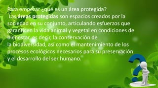 Para empezar ¿qué es un área protegida?
Las áreas protegidas son espacios creados por la
sociedad en su conjunto, articulando esfuerzos que
garanticen la vida animal y vegetal en condiciones de
bienestar, es decir, la conservación de
la biodiversidad, así como el mantenimiento de los
procesos ecológicos necesarios para su preservación
y el desarrollo del ser humano.
 