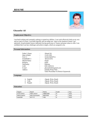 RESUME
 
Ghazanfar Ali
Employment Objective:
I am hard working and constantly seeking to expand my abilities. I can work effectively both on my own
and as a part of a team. I can think logically and can adopt new ideas to the situation in hand. I am
optimistic, broad-minded, honest, dedicated, having good sense of humor and great values to offer. I am
confident that I can face challenges and achieve targets, which are assigned to me.
Personal Information:
Father’s Name : Ahmed Ali
Date of Birth : 15-03-1993
N.I.C # : 34104-9405879-1
PASSPORT # : WD1818791
Marital Status : Single
Religion : Islam
Nationality : Pakistan
Cell# : 0301-4858116
E-mail : ghazanfarfali@gmail.com
Address : mohalla Winjo Wali
Tehsil Wazirabad & District Gujranwala
Language:
 English : (Speak, Write, Read)
 Urdu : (Speak, Write, Read)
 Punjabi : (Speak, Write, Read)
Education:
                                                                                
Degree  Board  Marks Grade Year 
D.A.E (CIVIL)  PBTE Lahore 3080/3500 A+
2015 
Matriculation  BISE Gujranwala 899/1050 A+
2012 
AutoCAD  M.T.T.C  76% A 2013 
            
 
 
 
 
 
 
 
                                                                       
 