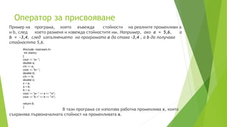 Oператор за присвояване
Пример на програма, която въвежда стойности на реалните променливи a
и b, след което разменя и извежда стойностите им. Например, ако a = 5,6, а
b = -3,4, след изпълнението на програмата a да става -3,4 , а b да получава
стойността 5,6.
В тази програма се използва работна променлива x, която
съхранява първоначалната стойност на променливата a.
#include <iostream.h>
int main()
{
cout << "a= ";
double a;
cin >> a;
cout << "b= ";
double b;
cin >> b;
double x;
x = a;
a = b;
b = x;
cout << "a= " << a << "n";
cout << "b =" << b << "n";
return 0;
}
 