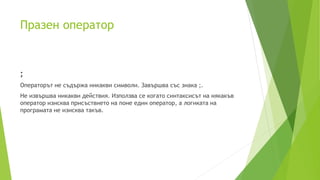 Празен оператор
;
Операторът не съдържа никакви символи. Завършва със знака ;.
Не извършва никакви действия. Използва се когато синтаксисът на някакъв
оператор изисква присъствието на поне един оператор, а логиката на
програмата не изисква такъв.
 