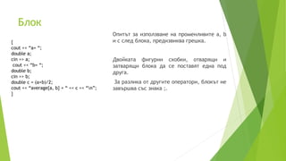 Блок
Опитът за използване на променливите a, b
и c след блока, предизвиква грешка.
Двойката фигурни скобки, отварящи и
затварящи блока да се поставят една под
друга.
За разлика от другите оператори, блокът не
завършва със знака ;.
{
cout << “a= “;
double a;
cin >> a;
cout << “b= “;
double b;
cin >> b;
double c = (a+b)/2;
cout << “average{a, b} = “ << c << “n”;
}
 