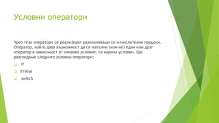 Условни оператори
Чрез тези оператори се реализират разклоняващи се изчислителни процеси.
Оператор, който дава възможност да се изпълни (или не) един или друг
оператор в зависимост от някакво условие, се нарича условен. Ще
разгледаме следните условни оператори:
 if
 if/else
 switch
 