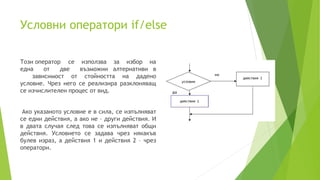 Условни оператори if/else
Този оператор се използва за избор на
една от две възможни алтернативи в
зависимост от стойността на дадено
условие. Чрез него се реализира разклоняващ
се изчислителен процес от вид.
Ако указаното условие е в сила, се изпълняват
се едни действия, а ако не – други действия. И
в двата случая след това се изпълняват общи
действия. Условието се задава чрез някакъв
булев израз, а действия 1 и действия 2 – чрез
оператори.
 