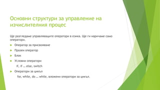 Основни структури за управление на
изчислителния процес
Ще разгледаме управляващите оператори в езика. Ще ги наричаме само
оператори.
 Oператор за присвояване
 Празен оператор
 Блок
 Условни оператори
if, if … else, switch
 Оператори за цикъл
for, while, do … while, вложени оператори за цикъл.
 