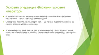 Условни оператори -Вложени условни
оператори
 Всяко else се съчетава в един условен оператор с най-близкото преди него
несъчетано if. Текстът се гледа отляво надясно.
 Според това правило, компилаторът на C++ ще приеме първото тълкувание за
горните вложени условни оператори.
 Условен оператор да се влага в друг условен оператор само след else. Ако се
налага да се вложи след условието, вложеният условен оператор да се направи
блок.
 