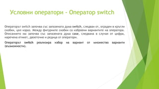 Условни оператори - Оператор switch
Операторът switch започва със запазената дума switch, следван от, ограден в кръгли
скобки, цял израз. Между фигурните скобки са изброени вариантите на оператора.
Описанието им започва със запазената дума case, следвана в случая от цифра,
наречена етикет, двоеточие и редица от оператори.
Операторът switch реализира избор на вариант от множество варианти
(възможности).
 