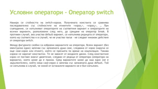 Условни оператори - Оператор switch
Намира се стойността на switch-израза. Получената константа се сравнява
последователно със стойностите на етикетите <израз1>, <израз2>, … При
съвпадение, се изпълняват операторите на съответния вариант и операторите на
всички варианти, разположени след него, до срещане на оператор break. В
противен случай, ако участва default-вариант, се изпълнява редицата от оператори,
която му съответства и в случай, че не участва такъв – не следват никакви действия
от оператора switch.
Между фигурните скобки са изброени вариантите на оператора. Всеки вариант (без
евентуално един) започва със запазената дума case, следвана от израз (нарича се
още case–израз или етикет), който се пресмята по време на компилация. Такива
изрази се наричат константни. Те не зависят от входните данни. След константния
израз се поставя знакът двоеточие, следван от редица от оператори (оператори на
варианта), която може да е празна. Сред вариантите може да има един (не е
задължителен), който няма case-израз и започва със запазената дума default. Той
се изпълнява в случай, че никой от останалите варианти не е бил изпълнен.
 