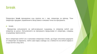 break
Операторът break принадлежи към групата на т. нар. оператори за преход. Тези
оператори предават управлението безусловно в някаква точка на програмата.
 break;
Прекратява изпълнеието на най-вътрешния съдържащ го оператор switch или
оператор за цикъл. Изпълнението на програмата продължава от оператора, следващ
(съдържащ) прекъснатия.
Ако в оператора switch не е използван операторът break, ще бъдe изпълнена редицата
от оператори на варианта, чийто case-израз съвпада със стойността на switch-израза и
също всички след него.
 