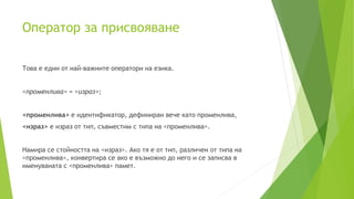 Oператор за присвояване
Това е един от най-важните оператори на езика.
<променлива> = <израз>;
<променлива> е идентификатор, дефиниран вече като променлива,
<израз> е израз от тип, съвместим с типа на <променлива>.
Намира се стойността на <израз>. Ако тя е от тип, различен от типа на
<променлива>, конвертира се ако е възможно до него и се записва в
именуваната с <променлива> памет.
 