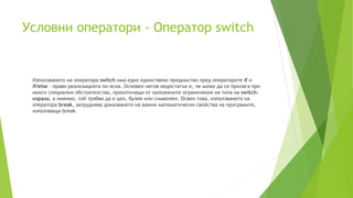 Условни оператори - Оператор switch
Използването на оператора switch има едно единствено предимство пред операторите if и
if/else – прави реализацията по-ясна. Основен негов недостатък е, че може да се прилага при
много специални обстоятелства, произтичащи от наложените ограничения на типа на switch-
израза, а именно, той трябва да е цял, булев или символен. Освен това, използването на
оператора break, затруднява доказването на важни математически свойства на програмите,
използващи break.
 