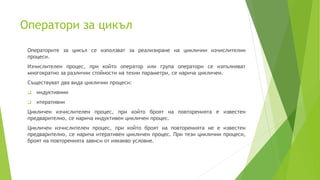 Оператори за цикъл
Операторите за цикъл се използват за реализиране на циклични изчислителни
процеси.
Изчислителен процес, при който оператор или група оператори се изпълняват
многократно за различни стойности на техни параметри, се нарича цикличен.
Съществуват два вида циклични процеси:
 индуктивнии
 итеративни
Цикличен изчислителен процес, при който броят на повторенията е известен
предварително, се нарича индуктивен цикличен процес.
Цикличен изчислителен процес, при който броят на повторенията не е известен
предварително, се нарича итеративен цикличен процес. При тези циклични процеси,
броят на повторенията зависи от някакво условие.
 