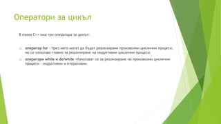 Оператори за цикъл
В езика C++ има три оператора за цикъл:
 оператор for - Чрез него могат да бъдат реализирани произволни циклични процеси,
но се използва главно за реализиране на индуктивни циклични процеси.
 оператори while и do/while -Използват се за реализиране на произволни циклични
процеси – индуктивни и итеративни.
 