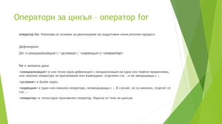 Оператори за цикъл – оператор for
оператор for. Използва се основно за реализиране на индуктивни изчислителни процеси.
Дефиниране.
for (<инициализация>; <условие>; <корекция>) <оператор>
for е запазена дума
<инициализация> е или точно една дефиниция с инициализация на една или повече променливи,
или няколко оператора за присвояване или въвеждане, отделени със , и не завършващи с ;.
<условие> е булев израз.
<корекция> е един или няколко оператора, незавършващи с ;. В случай, че са няколко, отделят се
със ,.
<оператор> е точно един произволен оператор. Нарича се тяло на цикъла.
 